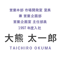 営業本部 市場開発室 室長 兼 営業企画部 営業企画室 主任部員 1997年度入社 大熊 太一郎 TAIHIRO OKUMA