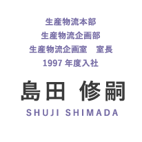 生産物流本部 生産物流企画部 生産物流企画室 室長 1997年度入社 島田 修嗣 SHUJI SHIMADA