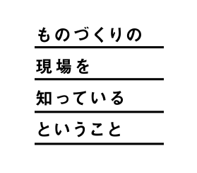 ものづくりの現場を知っているということ