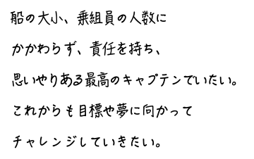 船の大小、乗組員の人数にかかわらず、責任を持ち、思いやりある最高のキャプテンでいたい。これからも目標や夢に向かってチャレンジしていきたい。