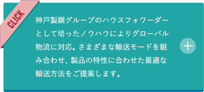 神戸製鋼グループのハウスフォワーダーとして培ったノウハウによりグローバル物流に対応。さまざまな輸送モードを組み合わせ、製品の特性に合わせた最適な輸送方法をご提案します。