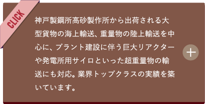 神戸製鋼所高砂製作所から出荷される大型貨物の海上輸送、重量物の陸上輸送を中心に、プラント建設に伴う巨大リアクターや発電所用サイロといった超重量物の輸送にも対応。業界トップクラスの実績を築いています。