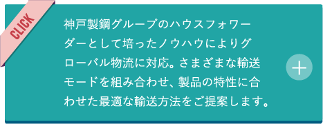 神戸製鋼グループのハウスフォワーダーとして培ったノウハウによりグローバル物流に対応。さまざまな輸送モードを組み合わせ、製品の特性に合わせた最適な輸送方法をご提案します。