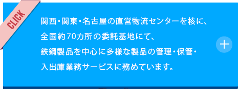 関西・関東に直営物流センターを核に、全国69カ所の物流倉庫を配下に擁し、鉄鋼製品を中心に多様な製品の管理・保管・入出庫業務サービスに務めています。