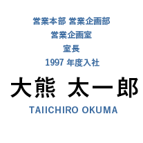 営業本部 市場開発室 室長 兼 営業企画部 営業企画室 主任部員 1997年度入社 大熊 太一郎 TAIHIRO OKUMA