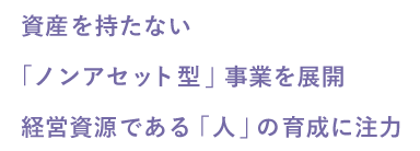 資産を持たない 「ノンアセット型」事業を展開 経営資源である「人」の育成に注力